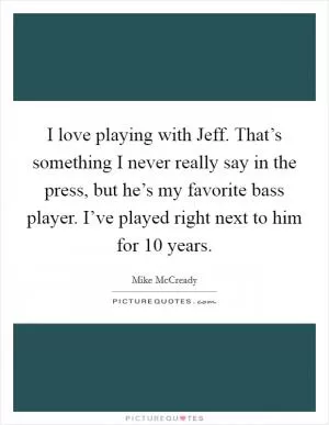 I love playing with Jeff. That’s something I never really say in the press, but he’s my favorite bass player. I’ve played right next to him for 10 years Picture Quote #1