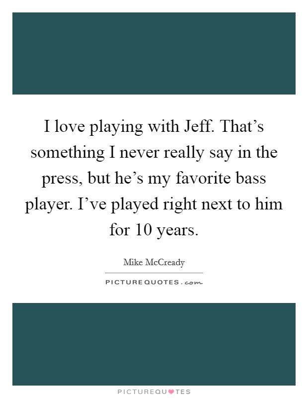 I love playing with Jeff. That's something I never really say in the press, but he's my favorite bass player. I've played right next to him for 10 years. Picture Quote #1
