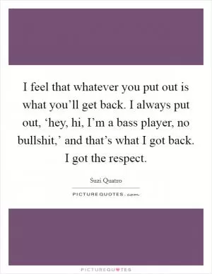 I feel that whatever you put out is what you’ll get back. I always put out, ‘hey, hi, I’m a bass player, no bullshit,’ and that’s what I got back. I got the respect Picture Quote #1