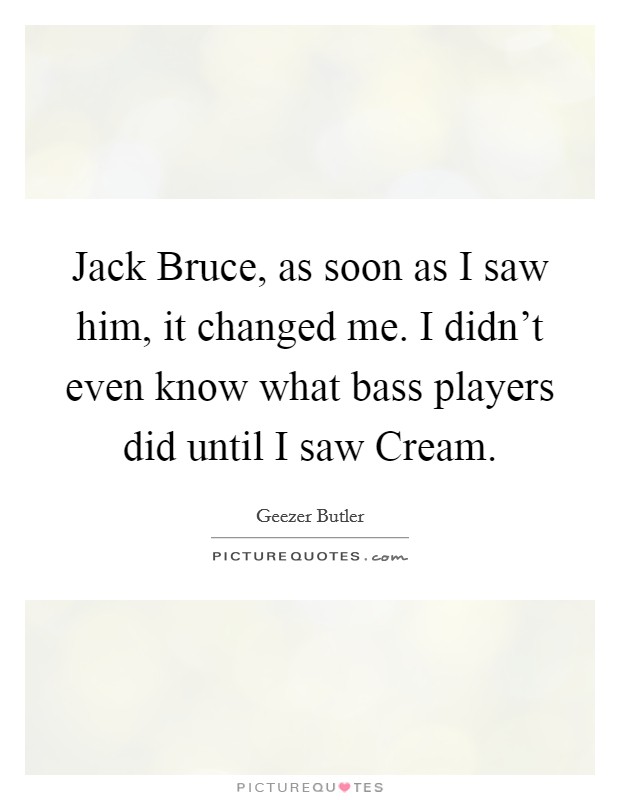 Jack Bruce, as soon as I saw him, it changed me. I didn't even know what bass players did until I saw Cream. Picture Quote #1