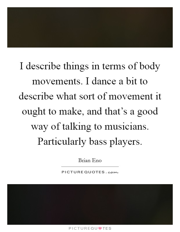 I describe things in terms of body movements. I dance a bit to describe what sort of movement it ought to make, and that's a good way of talking to musicians. Particularly bass players. Picture Quote #1