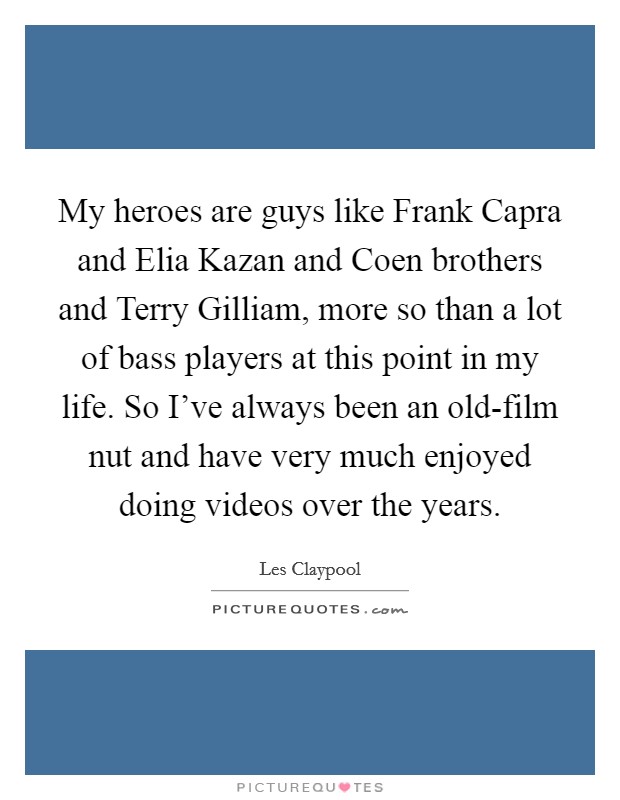 My heroes are guys like Frank Capra and Elia Kazan and Coen brothers and Terry Gilliam, more so than a lot of bass players at this point in my life. So I've always been an old-film nut and have very much enjoyed doing videos over the years. Picture Quote #1