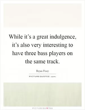 While it’s a great indulgence, it’s also very interesting to have three bass players on the same track Picture Quote #1