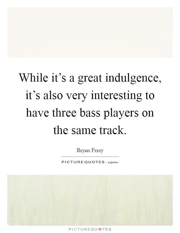 While it's a great indulgence, it's also very interesting to have three bass players on the same track. Picture Quote #1