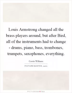 Louis Armstrong changed all the brass players around, but after Bird, all of the instruments had to change - drums, piano, bass, trombones, trumpets, saxophones, everything Picture Quote #1