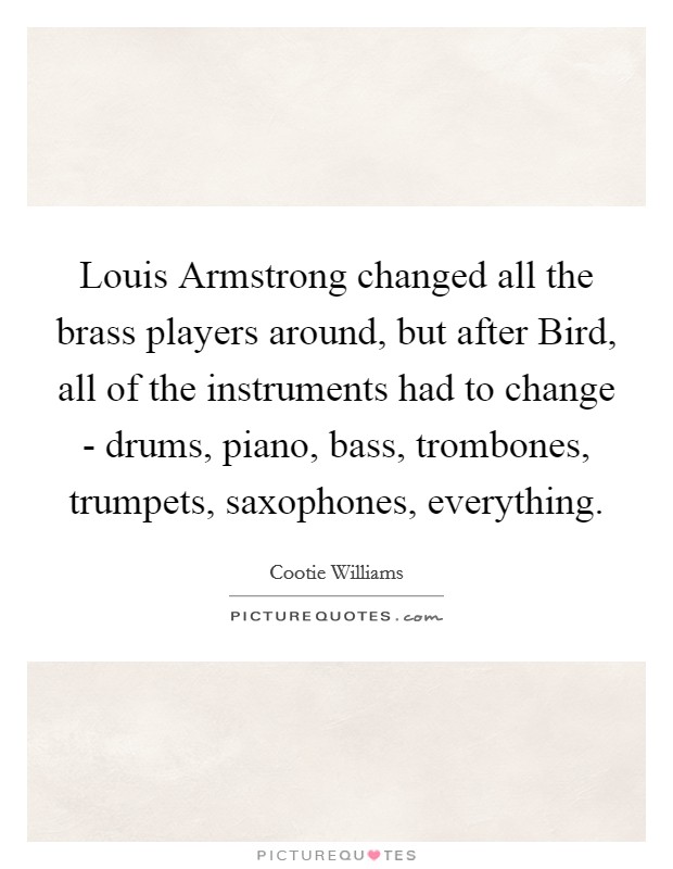 Louis Armstrong changed all the brass players around, but after Bird, all of the instruments had to change - drums, piano, bass, trombones, trumpets, saxophones, everything. Picture Quote #1