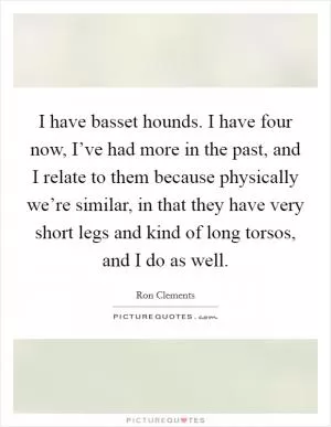 I have basset hounds. I have four now, I’ve had more in the past, and I relate to them because physically we’re similar, in that they have very short legs and kind of long torsos, and I do as well Picture Quote #1