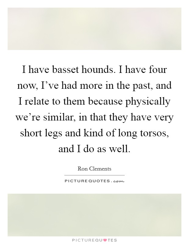 I have basset hounds. I have four now, I've had more in the past, and I relate to them because physically we're similar, in that they have very short legs and kind of long torsos, and I do as well. Picture Quote #1