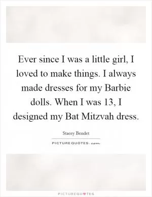 Ever since I was a little girl, I loved to make things. I always made dresses for my Barbie dolls. When I was 13, I designed my Bat Mitzvah dress Picture Quote #1