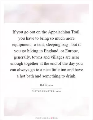 If you go out on the Appalachian Trail, you have to bring so much more equipment - a tent, sleeping bag - but if you go hiking in England, or Europe, generally, towns and villages are near enough together at the end of the day you can always go to a nice little inn and have a hot bath and something to drink Picture Quote #1