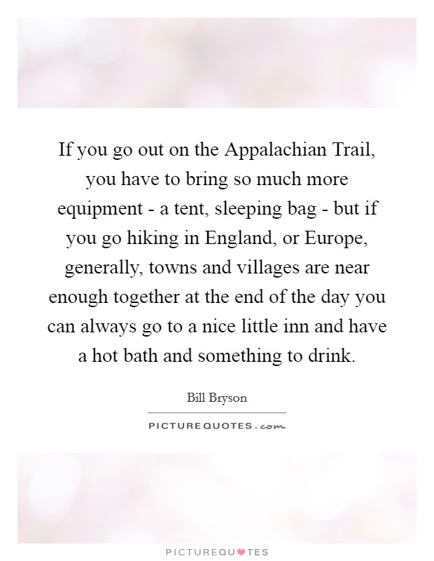 If you go out on the Appalachian Trail, you have to bring so much more equipment - a tent, sleeping bag - but if you go hiking in England, or Europe, generally, towns and villages are near enough together at the end of the day you can always go to a nice little inn and have a hot bath and something to drink. Picture Quote #1