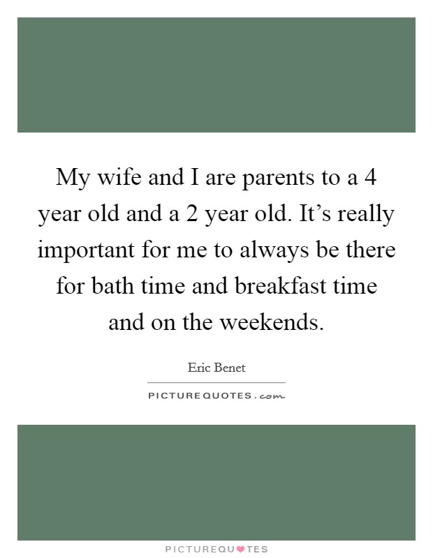My wife and I are parents to a 4 year old and a 2 year old. It's really important for me to always be there for bath time and breakfast time and on the weekends. Picture Quote #1