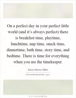 On a perfect day in your perfect little world (and it’s always perfect) there is breakfast time, playtime, lunchtime, nap time, snack time, dinnertime, bath time, story time, and bedtime. There is time for everything when you are the timekeeper Picture Quote #1