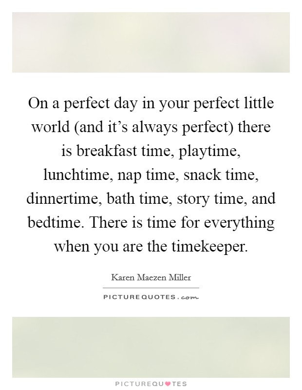 On a perfect day in your perfect little world (and it's always perfect) there is breakfast time, playtime, lunchtime, nap time, snack time, dinnertime, bath time, story time, and bedtime. There is time for everything when you are the timekeeper. Picture Quote #1