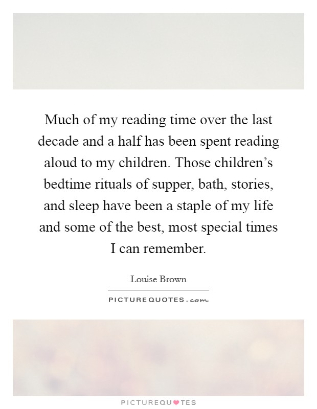 Much of my reading time over the last decade and a half has been spent reading aloud to my children. Those children's bedtime rituals of supper, bath, stories, and sleep have been a staple of my life and some of the best, most special times I can remember. Picture Quote #1