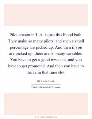 Pilot season in L.A. is just this blood bath. They make so many pilots, and such a small percentage are picked up. And then if you are picked up, there are so many variables. You have to get a good time slot, and you have to get promoted. And then you have to thrive in that time slot Picture Quote #1