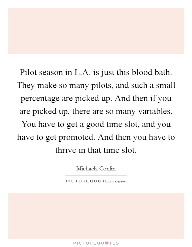 Pilot season in L.A. is just this blood bath. They make so many pilots, and such a small percentage are picked up. And then if you are picked up, there are so many variables. You have to get a good time slot, and you have to get promoted. And then you have to thrive in that time slot. Picture Quote #1
