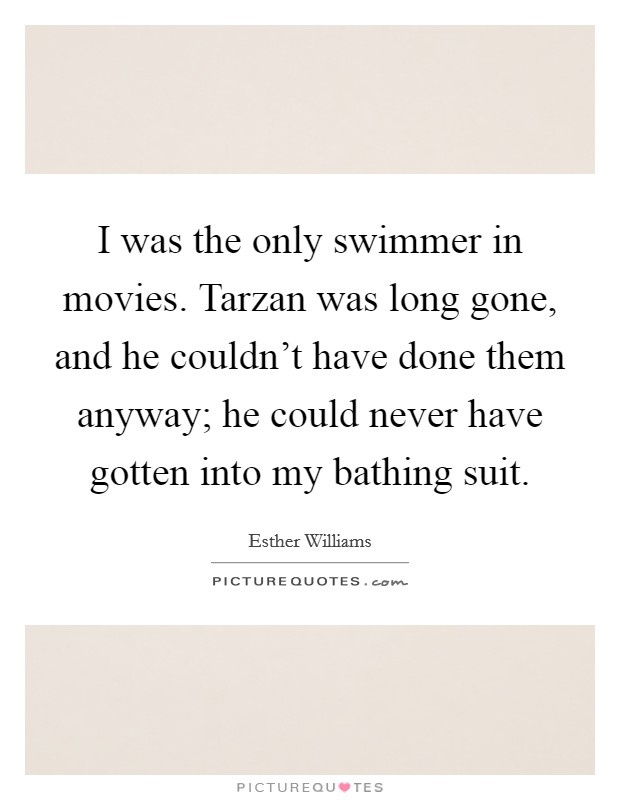 I was the only swimmer in movies. Tarzan was long gone, and he couldn't have done them anyway; he could never have gotten into my bathing suit. Picture Quote #1