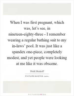 When I was first pregnant, which was, let’s see, in nineteen-eighty-three - I remember wearing a regular bathing suit to my in-laws’ pool. It was just like a spandex one-piece, completely modest, and yet people were looking at me like it was obscene Picture Quote #1