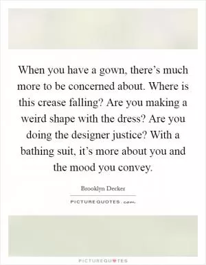 When you have a gown, there’s much more to be concerned about. Where is this crease falling? Are you making a weird shape with the dress? Are you doing the designer justice? With a bathing suit, it’s more about you and the mood you convey Picture Quote #1