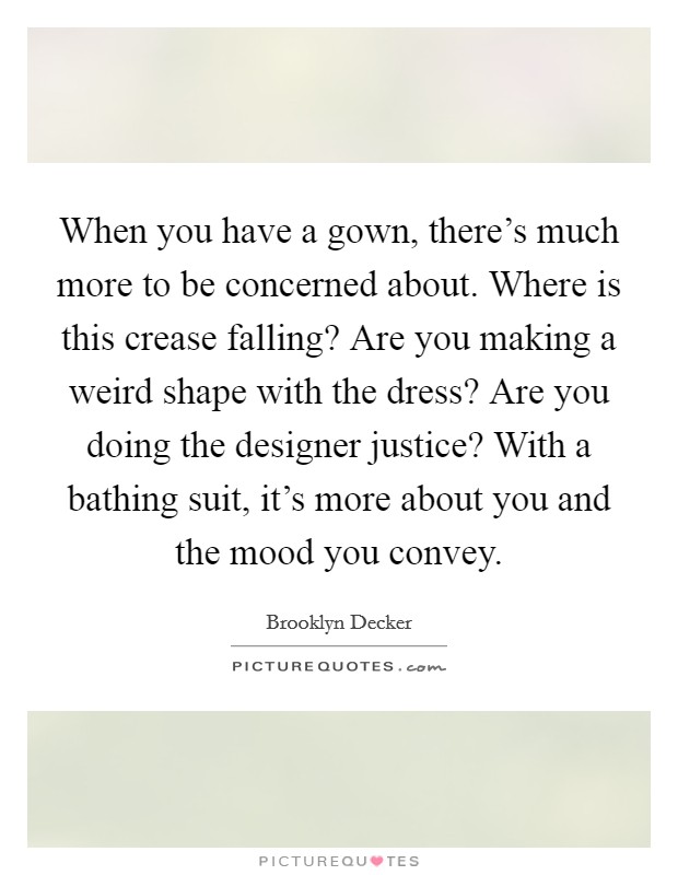 When you have a gown, there's much more to be concerned about. Where is this crease falling? Are you making a weird shape with the dress? Are you doing the designer justice? With a bathing suit, it's more about you and the mood you convey. Picture Quote #1