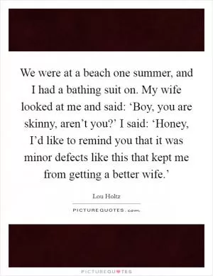 We were at a beach one summer, and I had a bathing suit on. My wife looked at me and said: ‘Boy, you are skinny, aren’t you?’ I said: ‘Honey, I’d like to remind you that it was minor defects like this that kept me from getting a better wife.’ Picture Quote #1