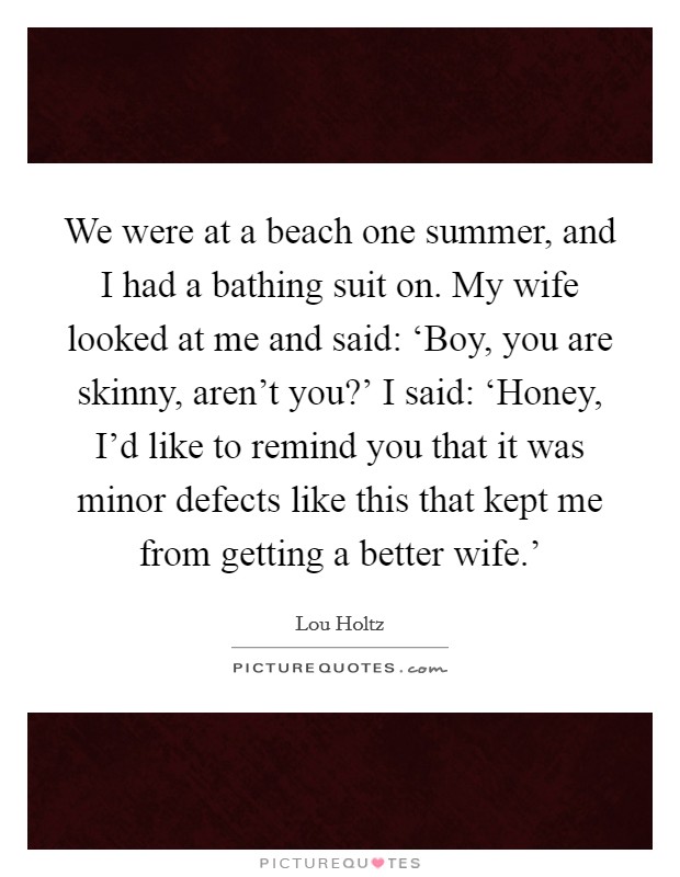 We were at a beach one summer, and I had a bathing suit on. My wife looked at me and said: ‘Boy, you are skinny, aren't you?' I said: ‘Honey, I'd like to remind you that it was minor defects like this that kept me from getting a better wife.' Picture Quote #1