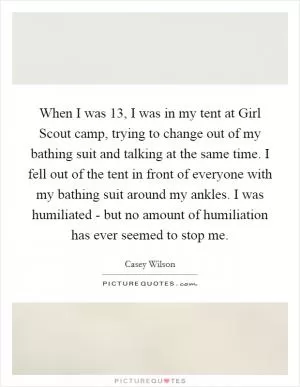 When I was 13, I was in my tent at Girl Scout camp, trying to change out of my bathing suit and talking at the same time. I fell out of the tent in front of everyone with my bathing suit around my ankles. I was humiliated - but no amount of humiliation has ever seemed to stop me Picture Quote #1