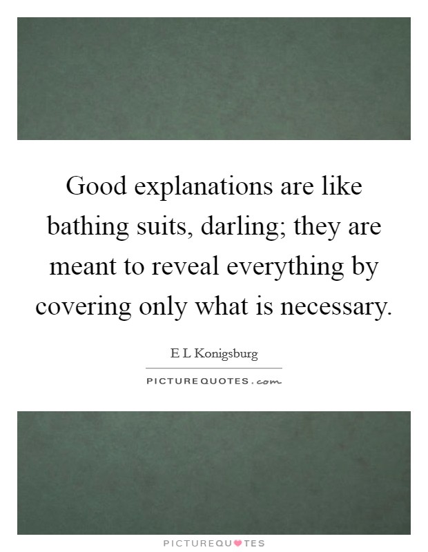 Good explanations are like bathing suits, darling; they are meant to reveal everything by covering only what is necessary. Picture Quote #1