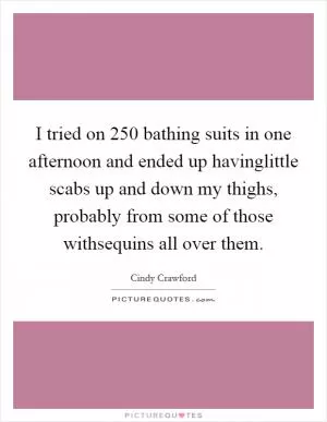 I tried on 250 bathing suits in one afternoon and ended up havinglittle scabs up and down my thighs, probably from some of those withsequins all over them Picture Quote #1