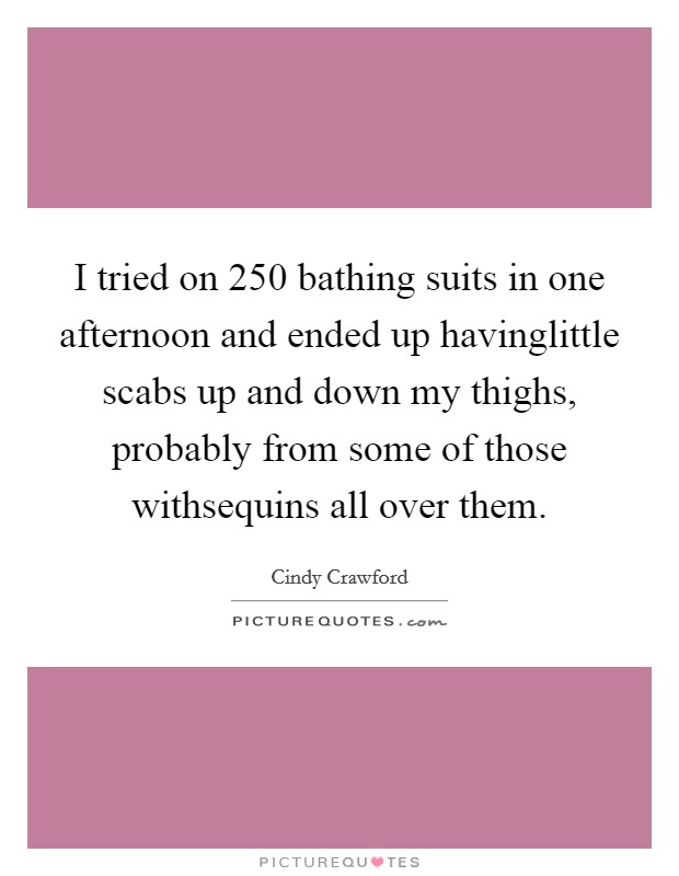 I tried on 250 bathing suits in one afternoon and ended up havinglittle scabs up and down my thighs, probably from some of those withsequins all over them. Picture Quote #1