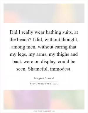 Did I really wear bathing suits, at the beach? I did, without thought, among men, without caring that my legs, my arms, my thighs and back were on display, could be seen. Shameful, immodest Picture Quote #1