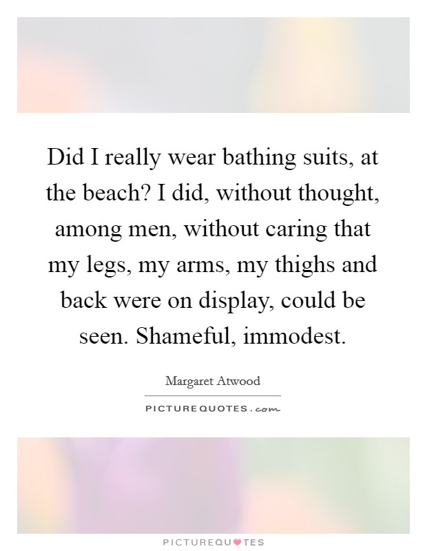 Did I really wear bathing suits, at the beach? I did, without thought, among men, without caring that my legs, my arms, my thighs and back were on display, could be seen. Shameful, immodest. Picture Quote #1