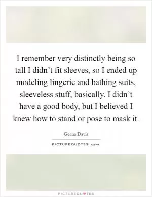I remember very distinctly being so tall I didn’t fit sleeves, so I ended up modeling lingerie and bathing suits, sleeveless stuff, basically. I didn’t have a good body, but I believed I knew how to stand or pose to mask it Picture Quote #1