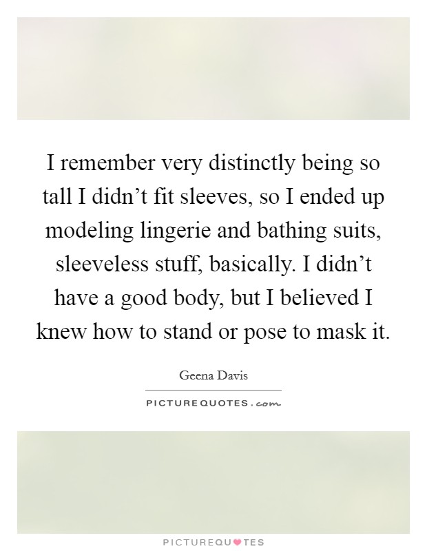 I remember very distinctly being so tall I didn't fit sleeves, so I ended up modeling lingerie and bathing suits, sleeveless stuff, basically. I didn't have a good body, but I believed I knew how to stand or pose to mask it. Picture Quote #1