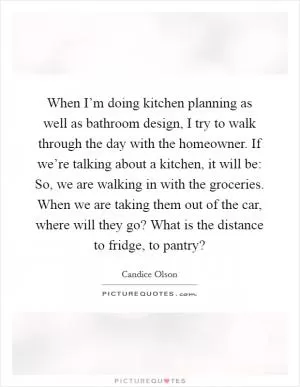 When I’m doing kitchen planning as well as bathroom design, I try to walk through the day with the homeowner. If we’re talking about a kitchen, it will be: So, we are walking in with the groceries. When we are taking them out of the car, where will they go? What is the distance to fridge, to pantry? Picture Quote #1