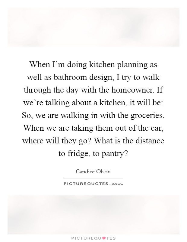 When I'm doing kitchen planning as well as bathroom design, I try to walk through the day with the homeowner. If we're talking about a kitchen, it will be: So, we are walking in with the groceries. When we are taking them out of the car, where will they go? What is the distance to fridge, to pantry? Picture Quote #1