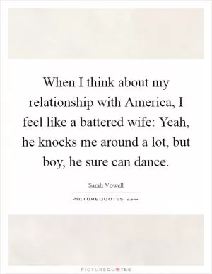 When I think about my relationship with America, I feel like a battered wife: Yeah, he knocks me around a lot, but boy, he sure can dance Picture Quote #1