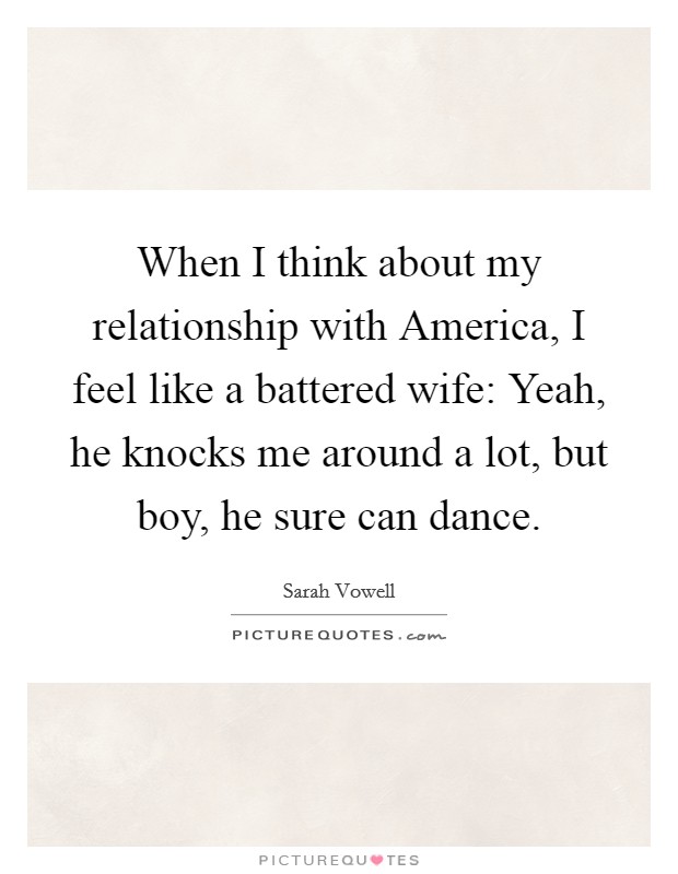 When I think about my relationship with America, I feel like a battered wife: Yeah, he knocks me around a lot, but boy, he sure can dance. Picture Quote #1