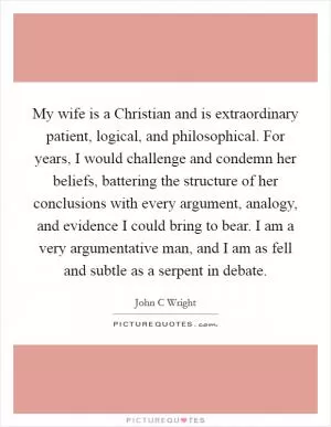 My wife is a Christian and is extraordinary patient, logical, and philosophical. For years, I would challenge and condemn her beliefs, battering the structure of her conclusions with every argument, analogy, and evidence I could bring to bear. I am a very argumentative man, and I am as fell and subtle as a serpent in debate Picture Quote #1