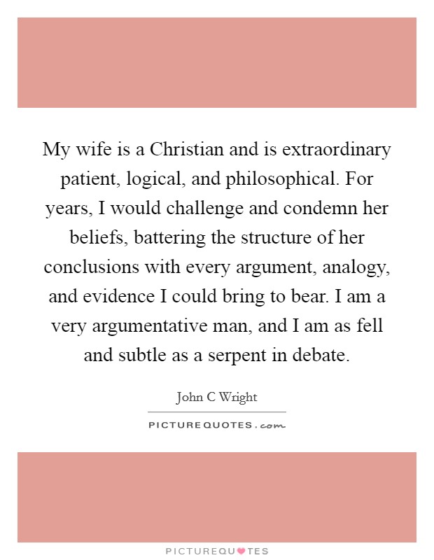 My wife is a Christian and is extraordinary patient, logical, and philosophical. For years, I would challenge and condemn her beliefs, battering the structure of her conclusions with every argument, analogy, and evidence I could bring to bear. I am a very argumentative man, and I am as fell and subtle as a serpent in debate. Picture Quote #1