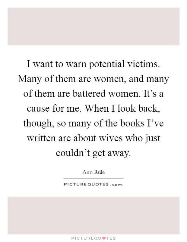 I want to warn potential victims. Many of them are women, and many of them are battered women. It's a cause for me. When I look back, though, so many of the books I've written are about wives who just couldn't get away. Picture Quote #1