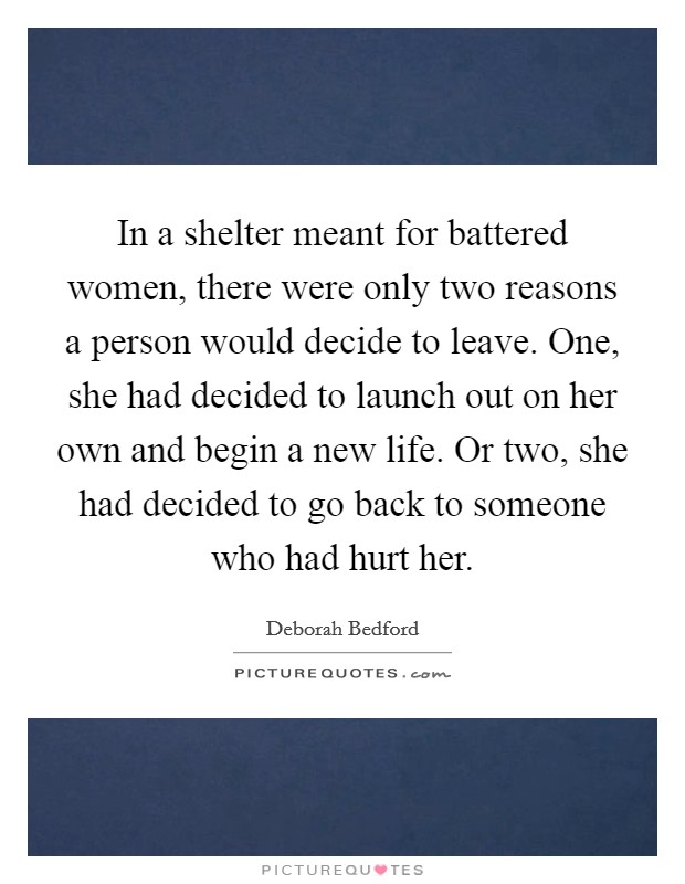 In a shelter meant for battered women, there were only two reasons a person would decide to leave. One, she had decided to launch out on her own and begin a new life. Or two, she had decided to go back to someone who had hurt her. Picture Quote #1