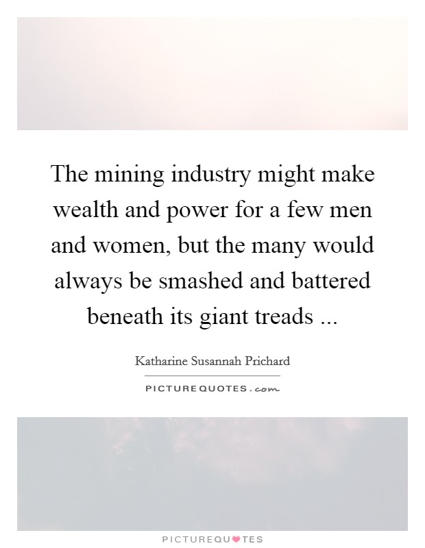 The mining industry might make wealth and power for a few men and women, but the many would always be smashed and battered beneath its giant treads ... Picture Quote #1