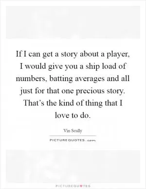 If I can get a story about a player, I would give you a ship load of numbers, batting averages and all just for that one precious story. That’s the kind of thing that I love to do Picture Quote #1