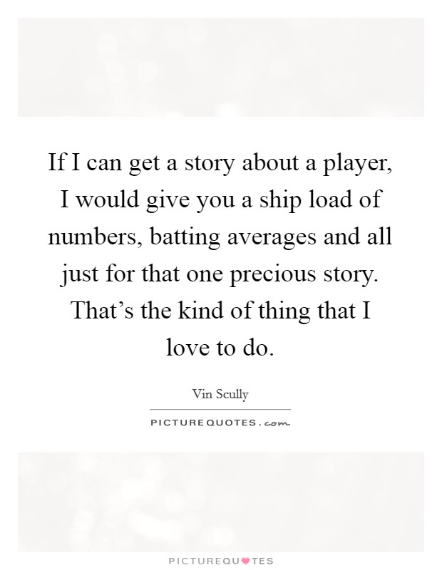 If I can get a story about a player, I would give you a ship load of numbers, batting averages and all just for that one precious story. That's the kind of thing that I love to do. Picture Quote #1