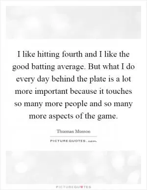 I like hitting fourth and I like the good batting average. But what I do every day behind the plate is a lot more important because it touches so many more people and so many more aspects of the game Picture Quote #1