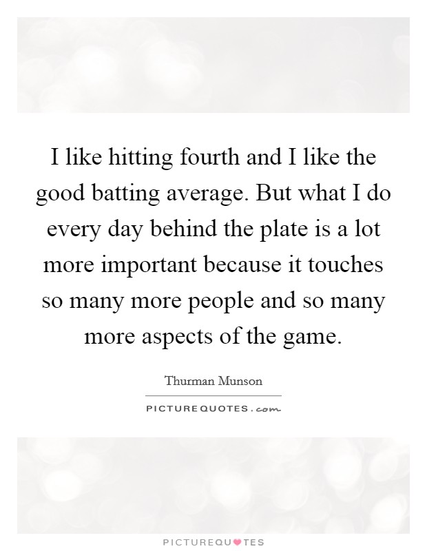 I like hitting fourth and I like the good batting average. But what I do every day behind the plate is a lot more important because it touches so many more people and so many more aspects of the game. Picture Quote #1
