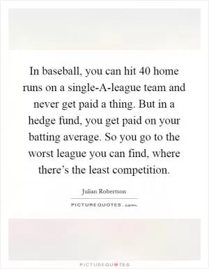 In baseball, you can hit 40 home runs on a single-A-league team and never get paid a thing. But in a hedge fund, you get paid on your batting average. So you go to the worst league you can find, where there’s the least competition Picture Quote #1