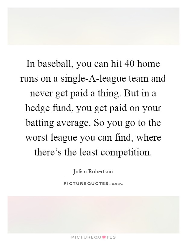 In baseball, you can hit 40 home runs on a single-A-league team and never get paid a thing. But in a hedge fund, you get paid on your batting average. So you go to the worst league you can find, where there's the least competition. Picture Quote #1